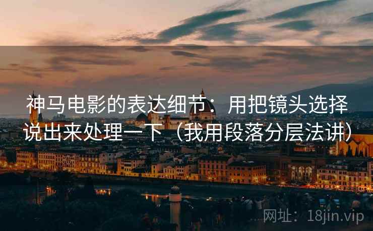 神马电影的表达细节：用把镜头选择说出来处理一下（我用段落分层法讲）