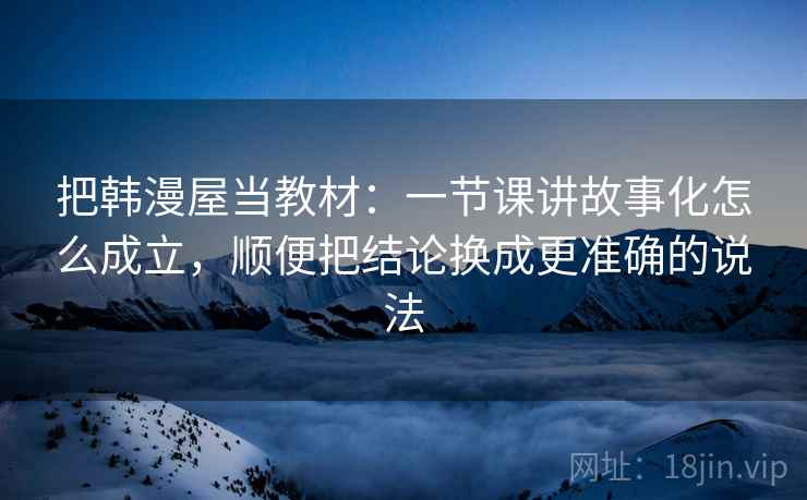 把韩漫屋当教材:一节课讲故事化怎么成立,顺便把结论换成更准确的说法