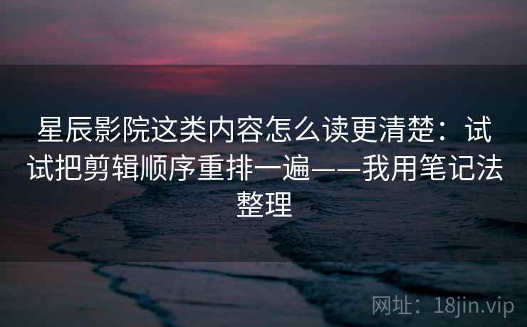 星辰影院这类内容怎么读更清楚：试试把剪辑顺序重排一遍——我用笔记法整理