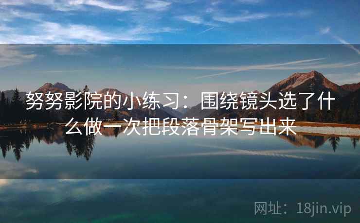 努努影院的小练习：围绕镜头选了什么做一次把段落骨架写出来