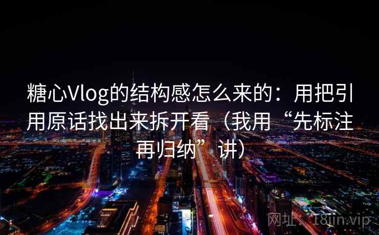 糖心Vlog的结构感怎么来的：用把引用原话找出来拆开看（我用“先标注再归纳”讲）