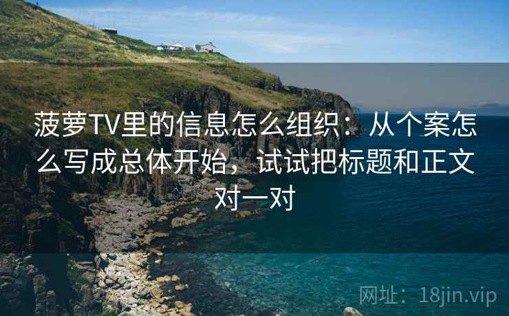 菠萝TV里的信息怎么组织:从个案怎么写成总体开始,试试把标题和正文对一对
