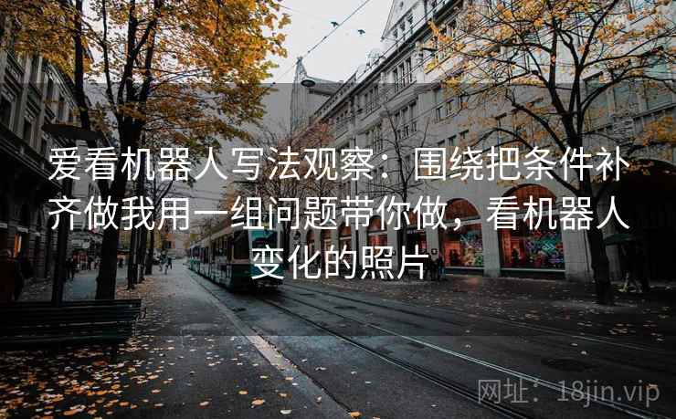 爱看机器人写法观察：围绕把条件补齐做我用一组问题带你做，看机器人变化的照片